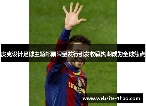 皮克设计足球主题邮票限量发行引发收藏热潮成为全球焦点