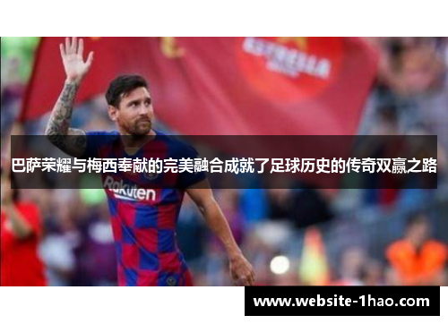 巴萨荣耀与梅西奉献的完美融合成就了足球历史的传奇双赢之路