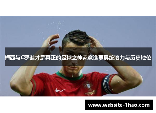 梅西与C罗谁才是真正的足球之神究竟谁更具统治力与历史地位