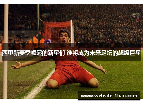 西甲新赛季崛起的新星们 谁将成为未来足坛的超级巨星