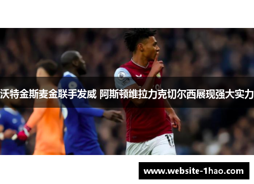 沃特金斯麦金联手发威 阿斯顿维拉力克切尔西展现强大实力