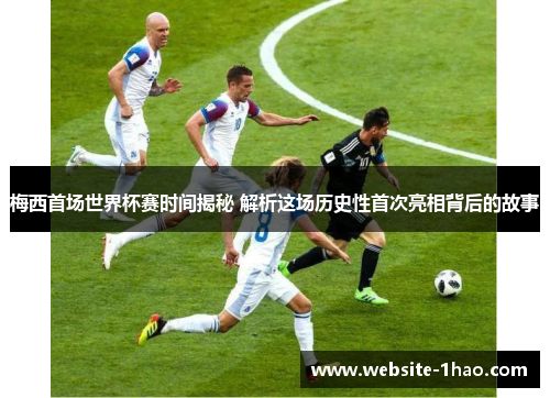 梅西首场世界杯赛时间揭秘 解析这场历史性首次亮相背后的故事