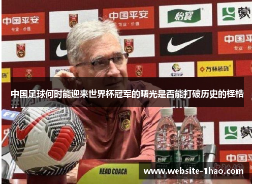 中国足球何时能迎来世界杯冠军的曙光是否能打破历史的桎梏